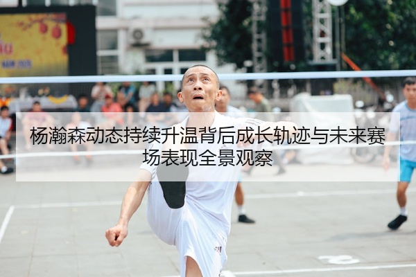 杨瀚森动态持续升温背后成长轨迹与未来赛场表现全景观察