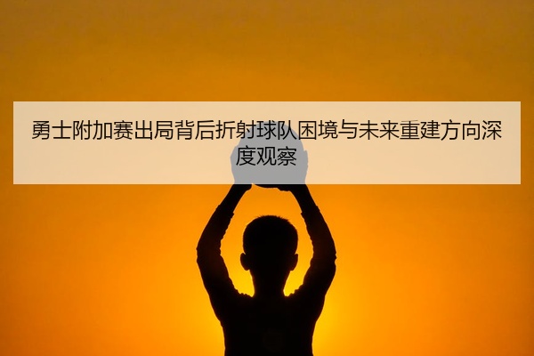 勇士附加赛出局背后折射球队困境与未来重建方向深度观察